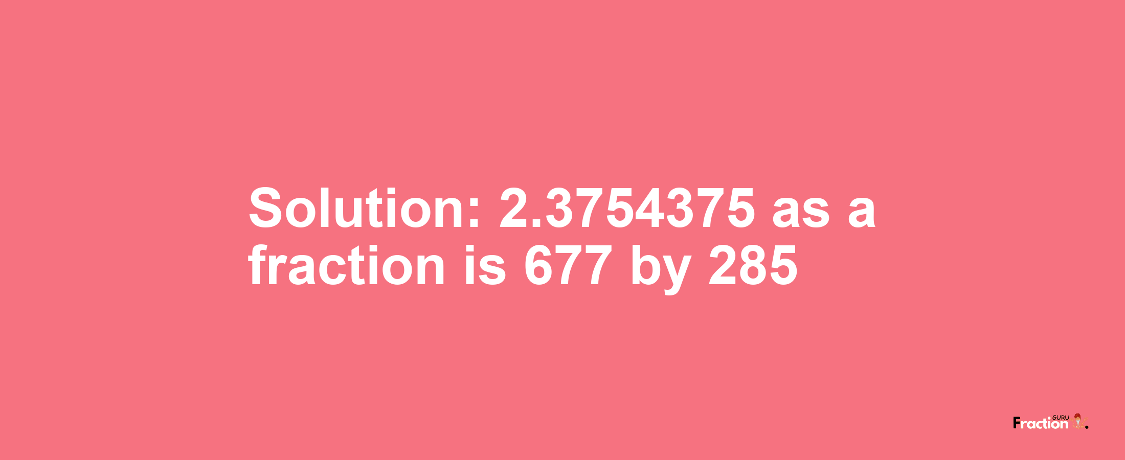 Solution:2.3754375 as a fraction is 677/285